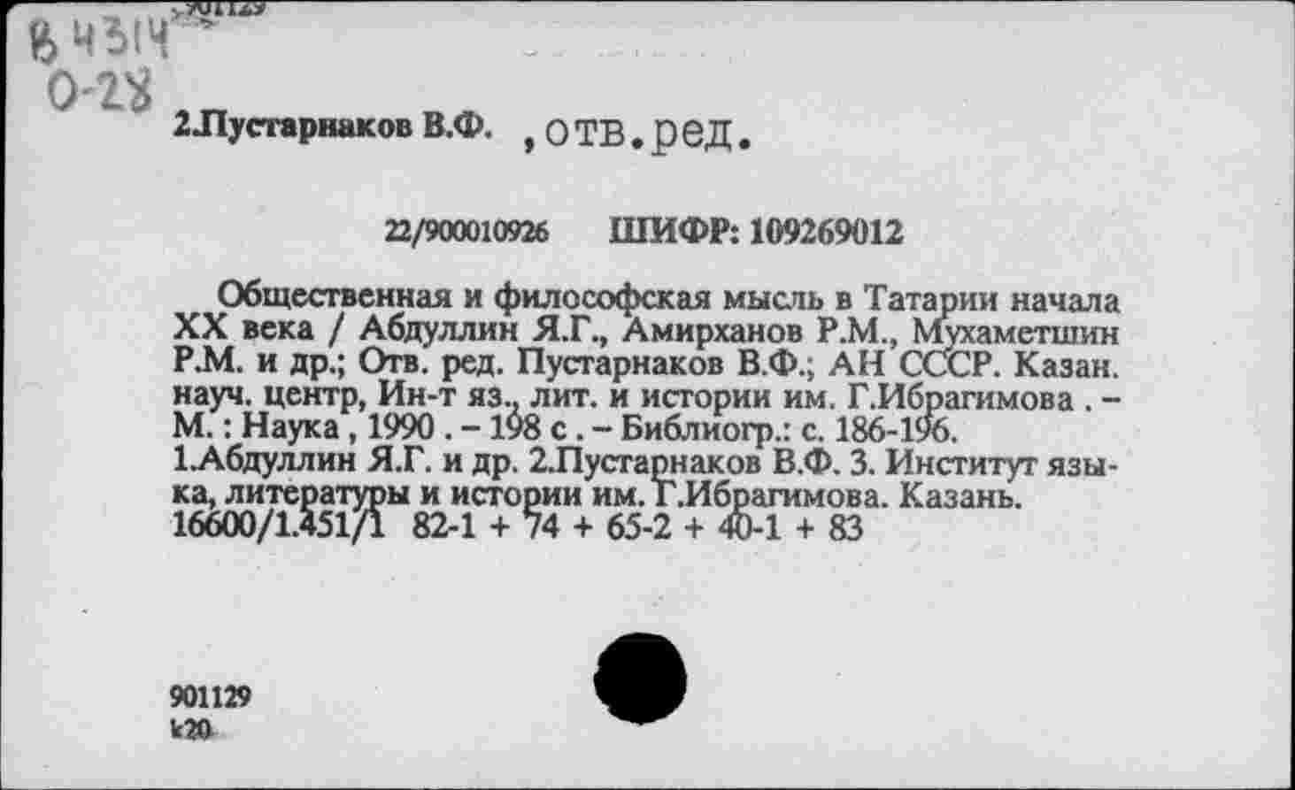 ﻿
2Лустарнаков В.Ф. ,О ТВ.ред.
22/900010926 ШИФР: 109269012
Общественная и философская мысль в Татарии начала XX века / Абдуллин Я.Г., Амирханов Р.М., Мухаметшин Р.М. и др.; Отв. ред. Пустарнаков В.Ф.; АН СССР. Казан, науч, центр, Ин-т яз.. лит. и истории им. Г.Ибрагимова . -М.: Наука, 1990 . - 198 с. - Библиогр.: с. 186-196.
1.Абдуллин Я.Г. и др. 2Лустарнаков В.Ф. 3. Институт языка, литературы и истории им. Г.Ибрагимова. Казань.
16600/1.451/1 82-1 + 74 + 65-2 + 40-1 + 83
90П29 к20